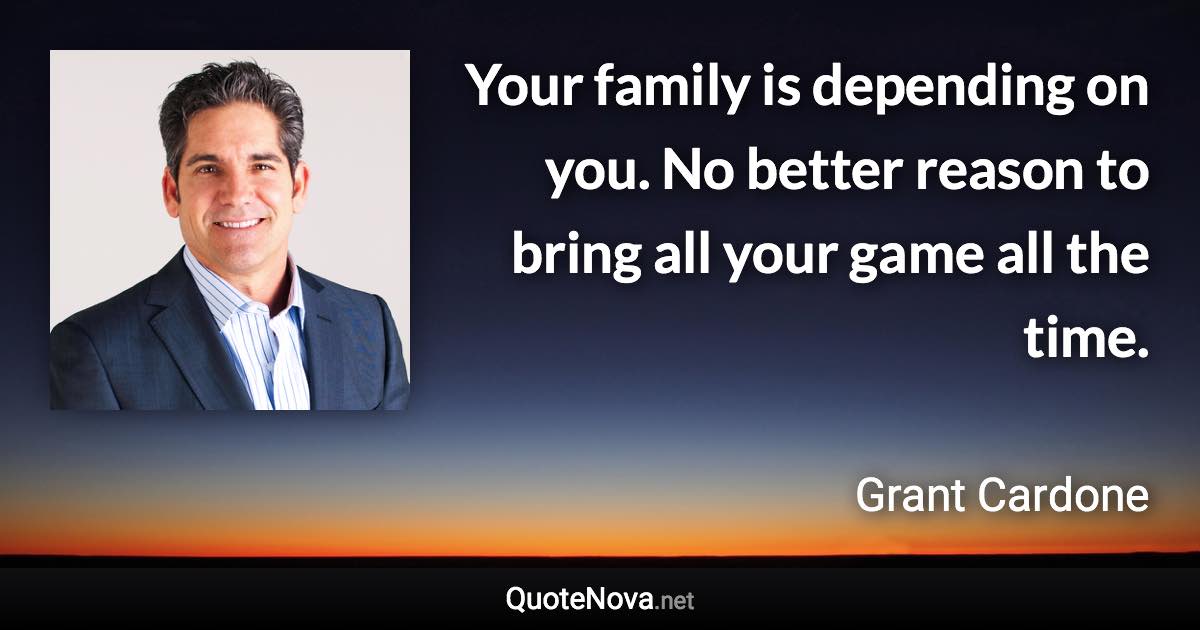 Your family is depending on you. No better reason to bring all your game all the time. - Grant Cardone quote