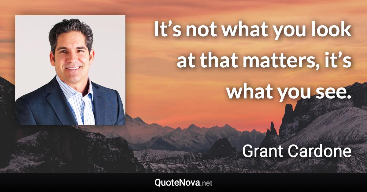 It’s not what you look at that matters, it’s what you see. - Grant Cardone quote