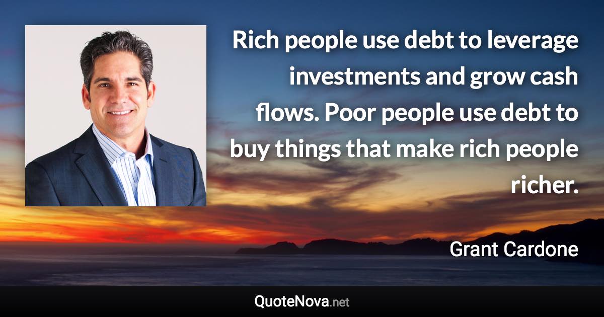 Rich people use debt to leverage investments and grow cash flows. Poor people use debt to buy things that make rich people richer. - Grant Cardone quote