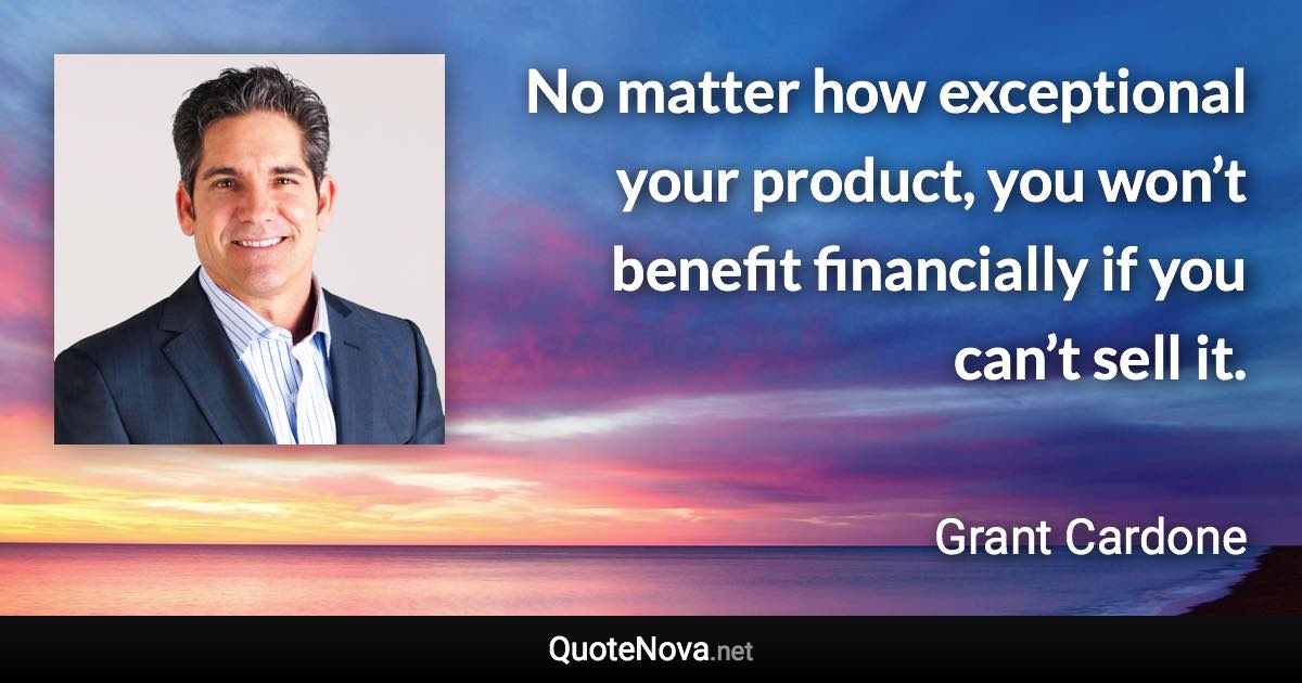 No matter how exceptional your product, you won’t benefit financially if you can’t sell it. - Grant Cardone quote