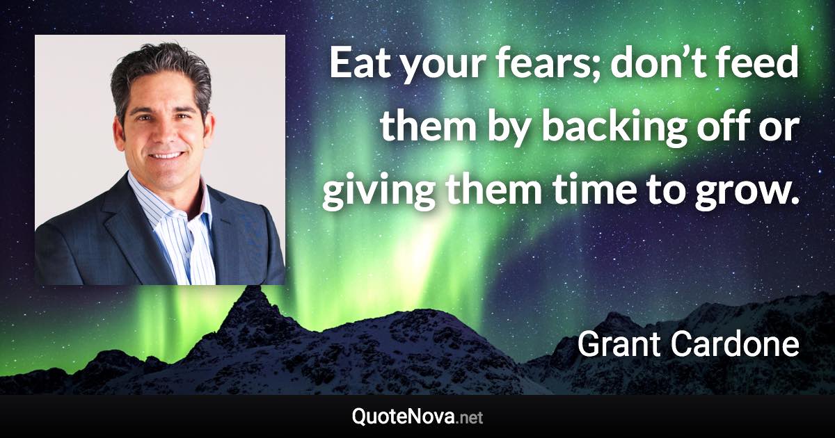 Eat your fears; don’t feed them by backing off or giving them time to grow. - Grant Cardone quote