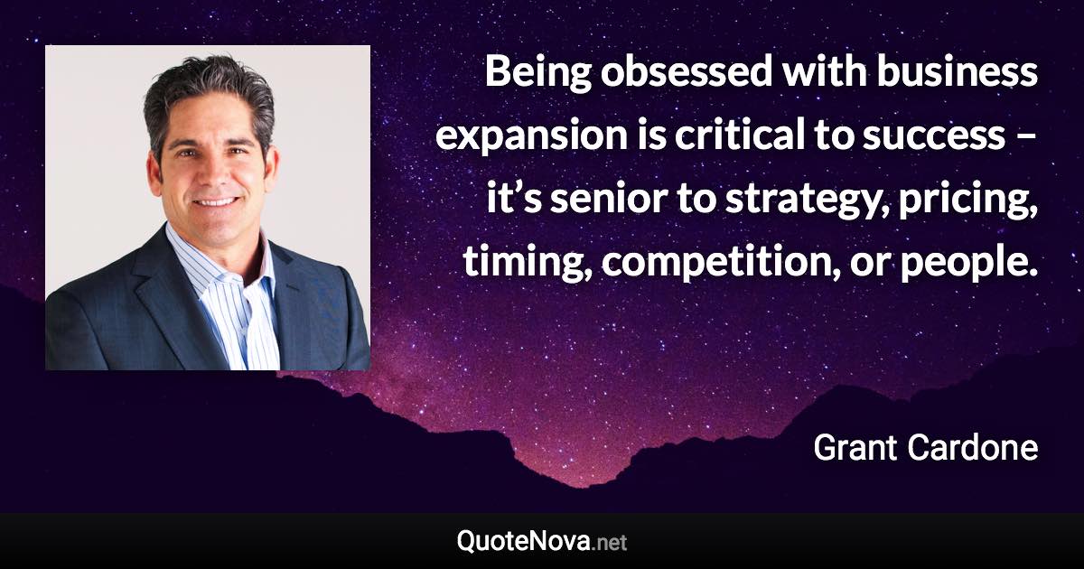 Being obsessed with business expansion is critical to success – it’s senior to strategy, pricing, timing, competition, or people. - Grant Cardone quote