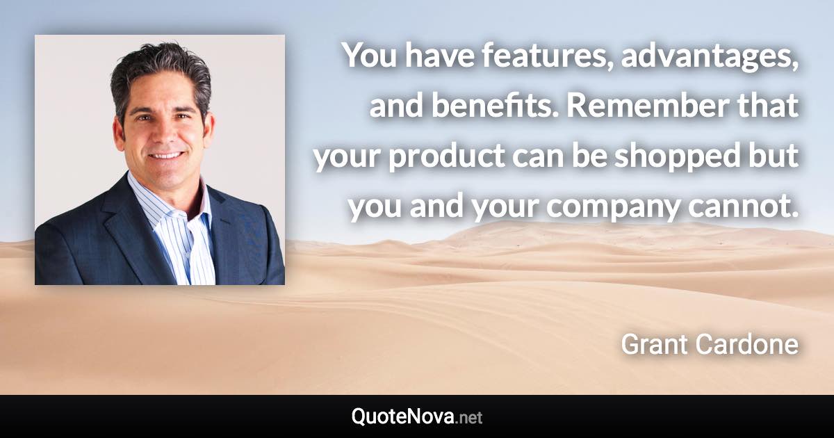 You have features, advantages, and benefits. Remember that your product can be shopped but you and your company cannot. - Grant Cardone quote