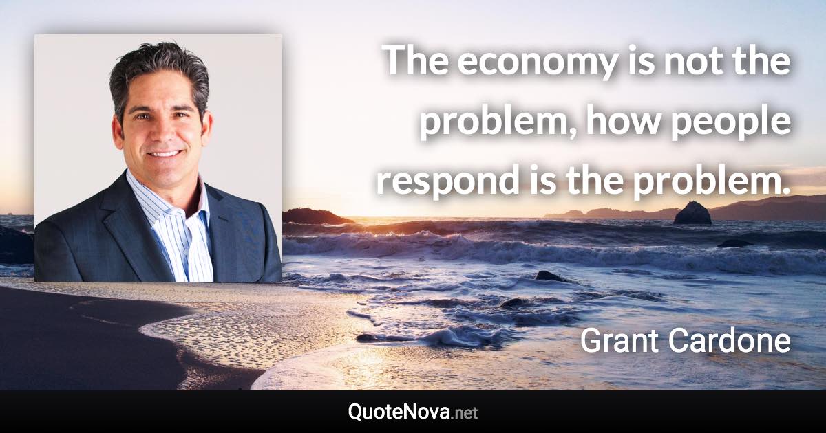 The economy is not the problem, how people respond is the problem. - Grant Cardone quote