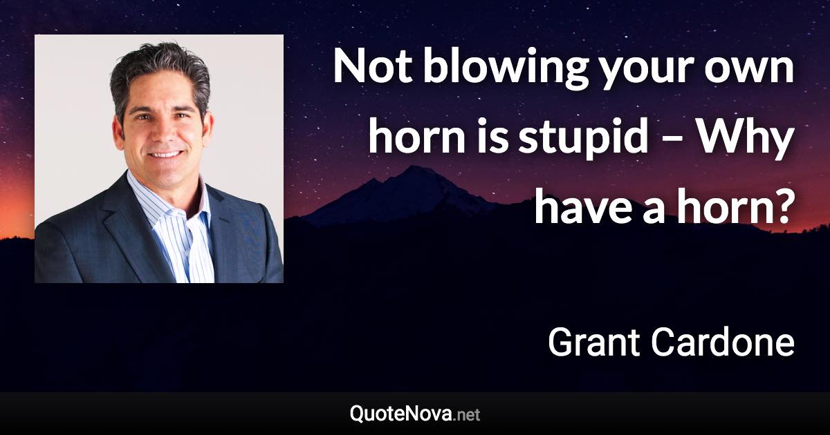 Not blowing your own horn is stupid – Why have a horn? - Grant Cardone quote