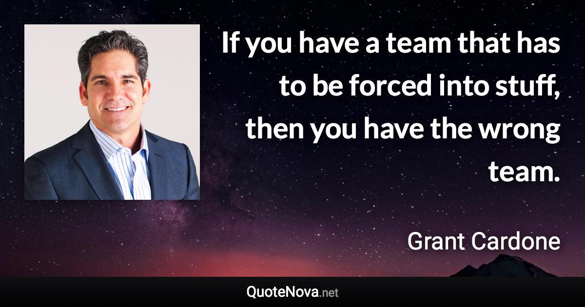 If you have a team that has to be forced into stuff, then you have the wrong team. - Grant Cardone quote