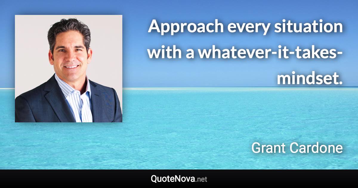 Approach every situation with a whatever-it-takes-mindset. - Grant Cardone quote