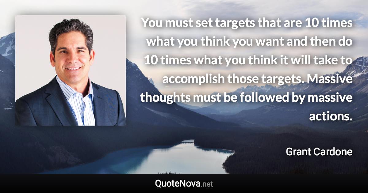 You must set targets that are 10 times what you think you want and then do 10 times what you think it will take to accomplish those targets. Massive thoughts must be followed by massive actions. - Grant Cardone quote