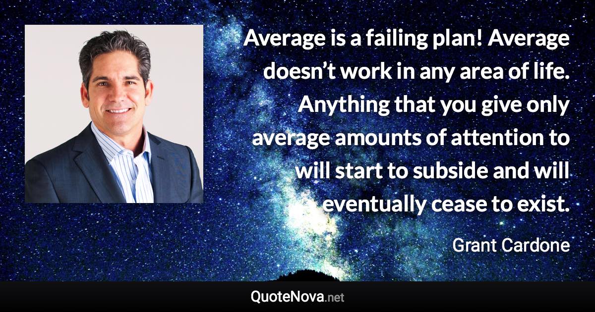 Average is a failing plan! Average doesn’t work in any area of life. Anything that you give only average amounts of attention to will start to subside and will eventually cease to exist. - Grant Cardone quote