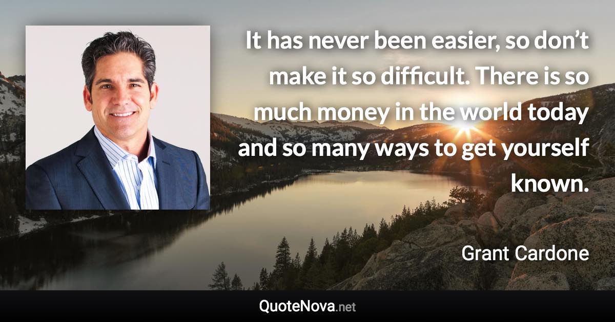 It has never been easier, so don’t make it so difficult. There is so much money in the world today and so many ways to get yourself known. - Grant Cardone quote