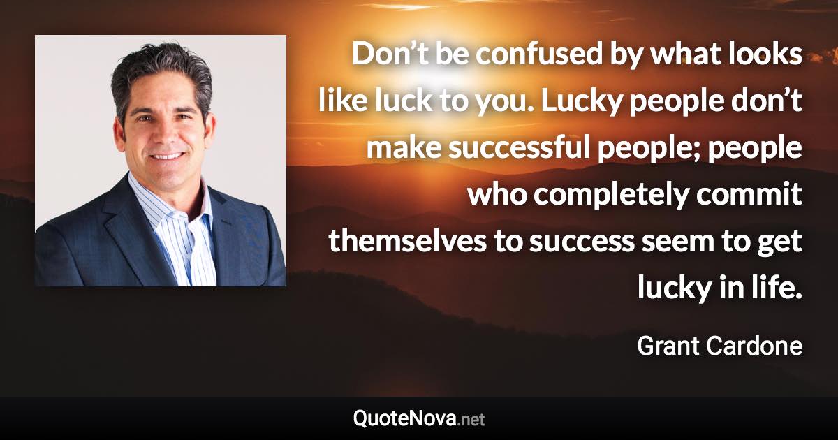 Don’t be confused by what looks like luck to you. Lucky people don’t make successful people; people who completely commit themselves to success seem to get lucky in life. - Grant Cardone quote