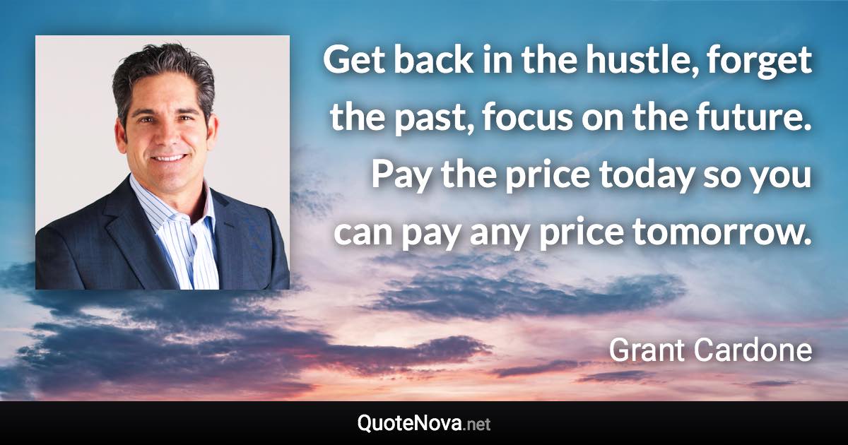 Get back in the hustle, forget the past, focus on the future. Pay the price today so you can pay any price tomorrow. - Grant Cardone quote