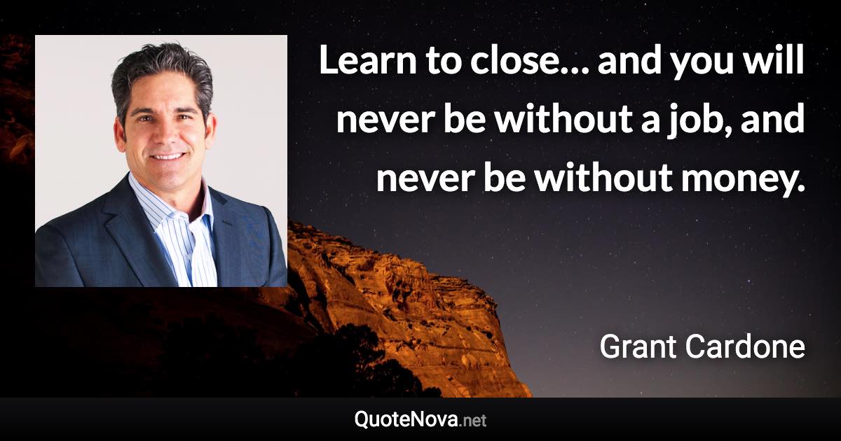 Learn to close… and you will never be without a job, and never be without money. - Grant Cardone quote