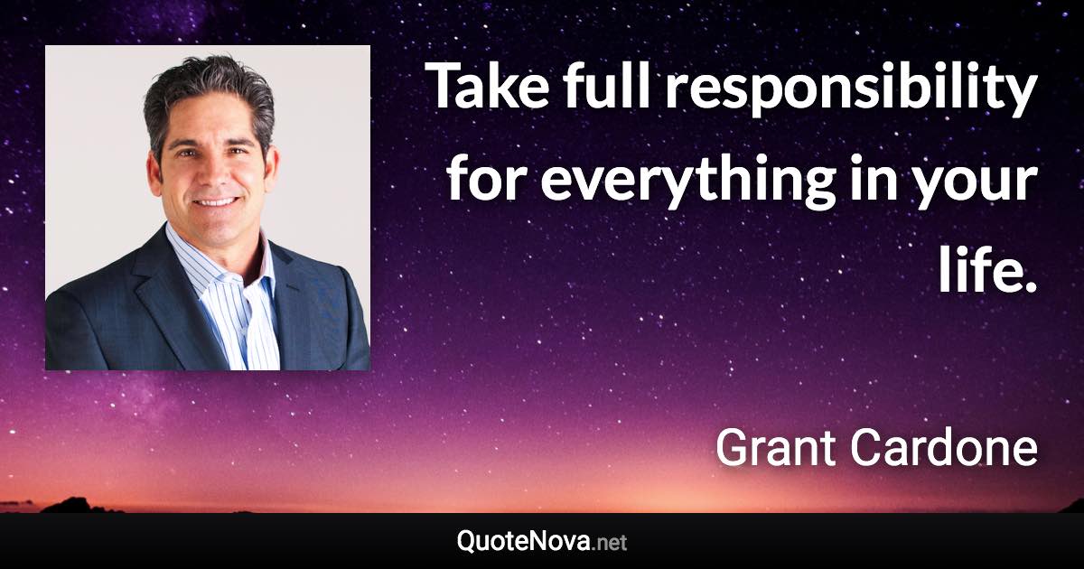 Take full responsibility for everything in your life. - Grant Cardone quote