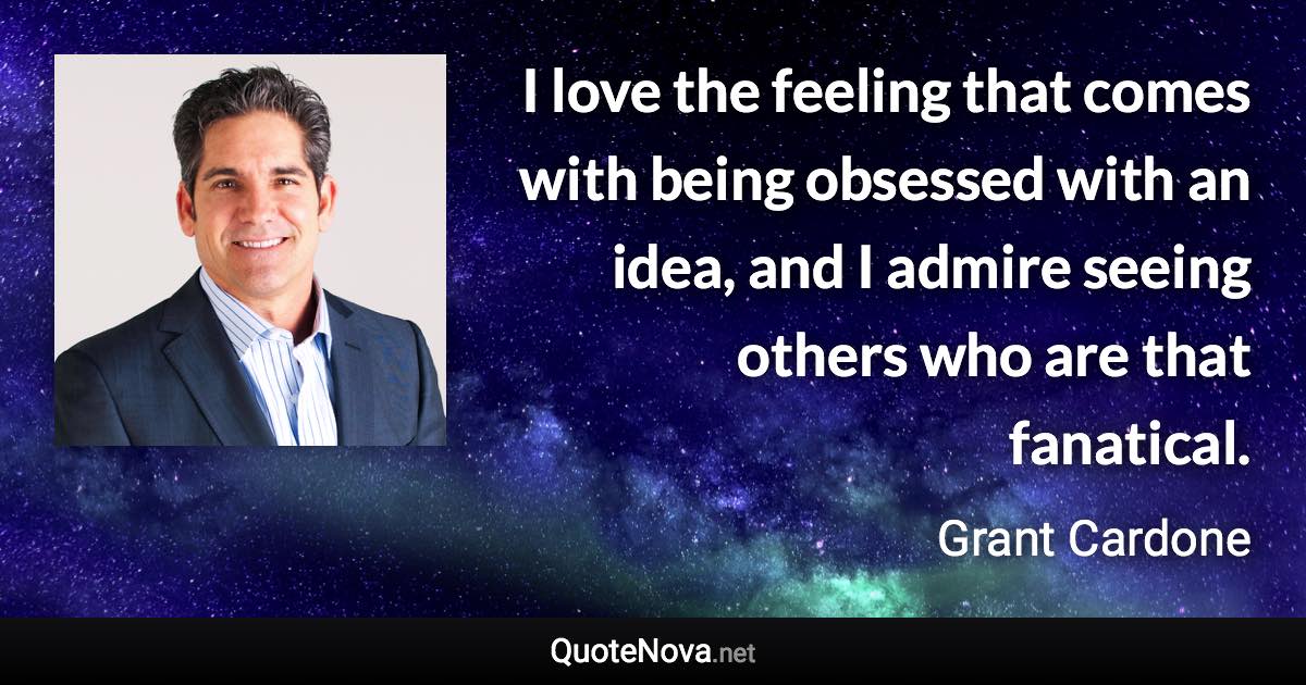 I love the feeling that comes with being obsessed with an idea, and I admire seeing others who are that fanatical. - Grant Cardone quote