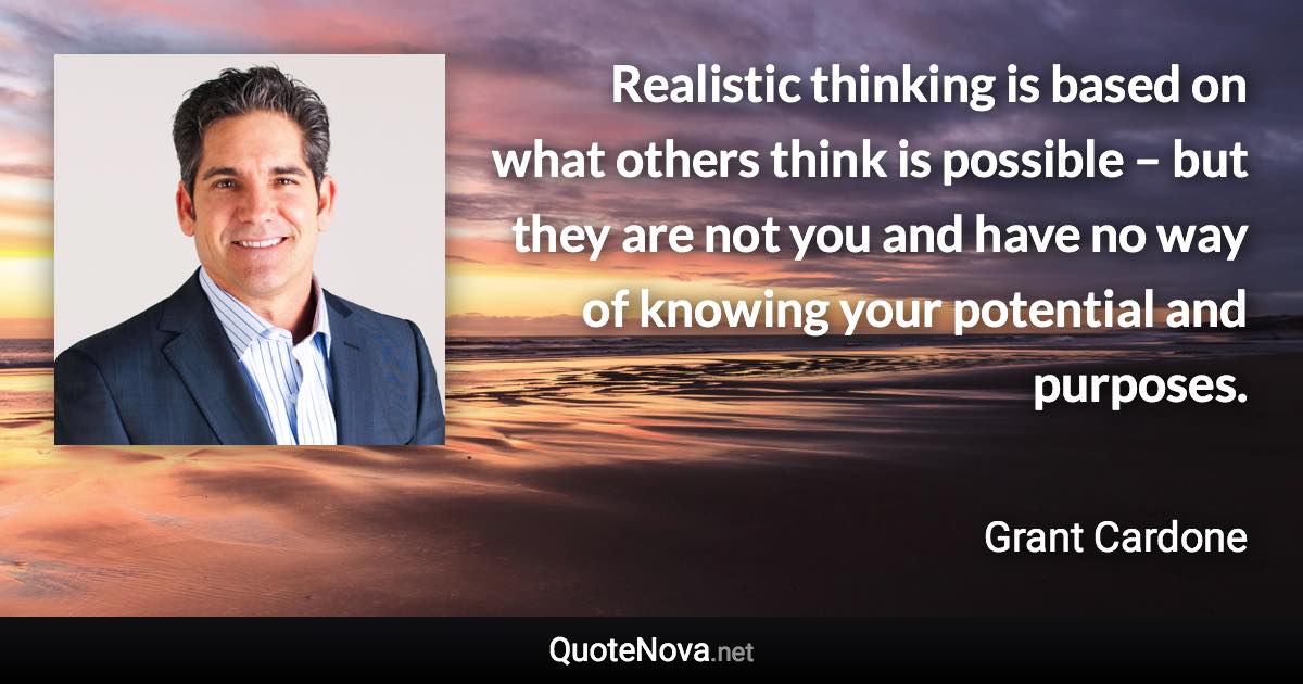 Realistic thinking is based on what others think is possible – but they are not you and have no way of knowing your potential and purposes. - Grant Cardone quote