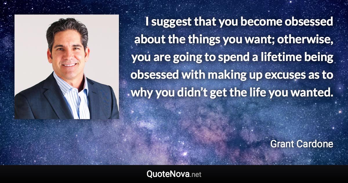 I suggest that you become obsessed about the things you want; otherwise, you are going to spend a lifetime being obsessed with making up excuses as to why you didn’t get the life you wanted. - Grant Cardone quote