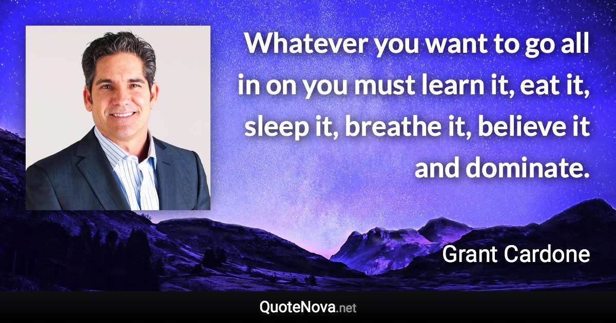 Whatever you want to go all in on you must learn it, eat it, sleep it, breathe it, believe it and dominate. - Grant Cardone quote