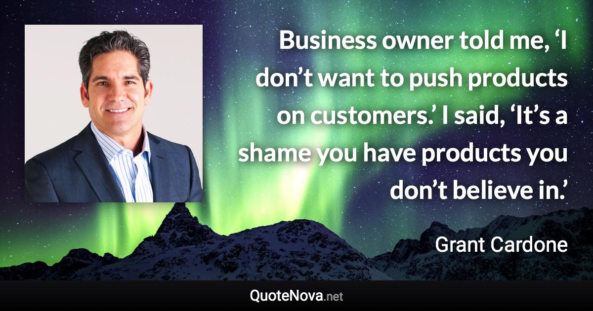 Business owner told me, ‘I don’t want to push products on customers.’ I said, ‘It’s a shame you have products you don’t believe in.’ - Grant Cardone quote