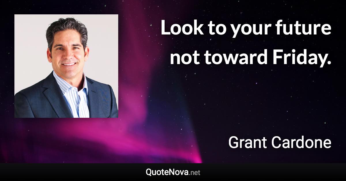 Look to your future not toward Friday. - Grant Cardone quote