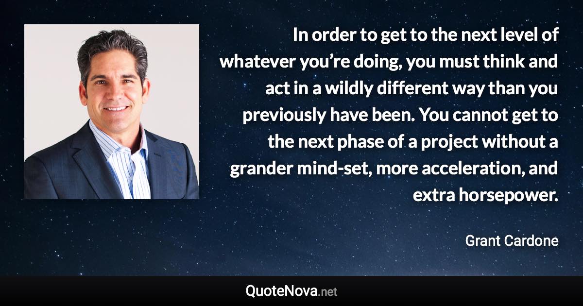 In order to get to the next level of whatever you’re doing, you must think and act in a wildly different way than you previously have been. You cannot get to the next phase of a project without a grander mind-set, more acceleration, and extra horsepower. - Grant Cardone quote