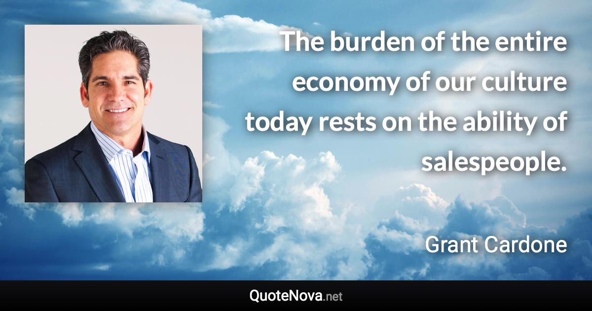 The burden of the entire economy of our culture today rests on the ability of salespeople. - Grant Cardone quote