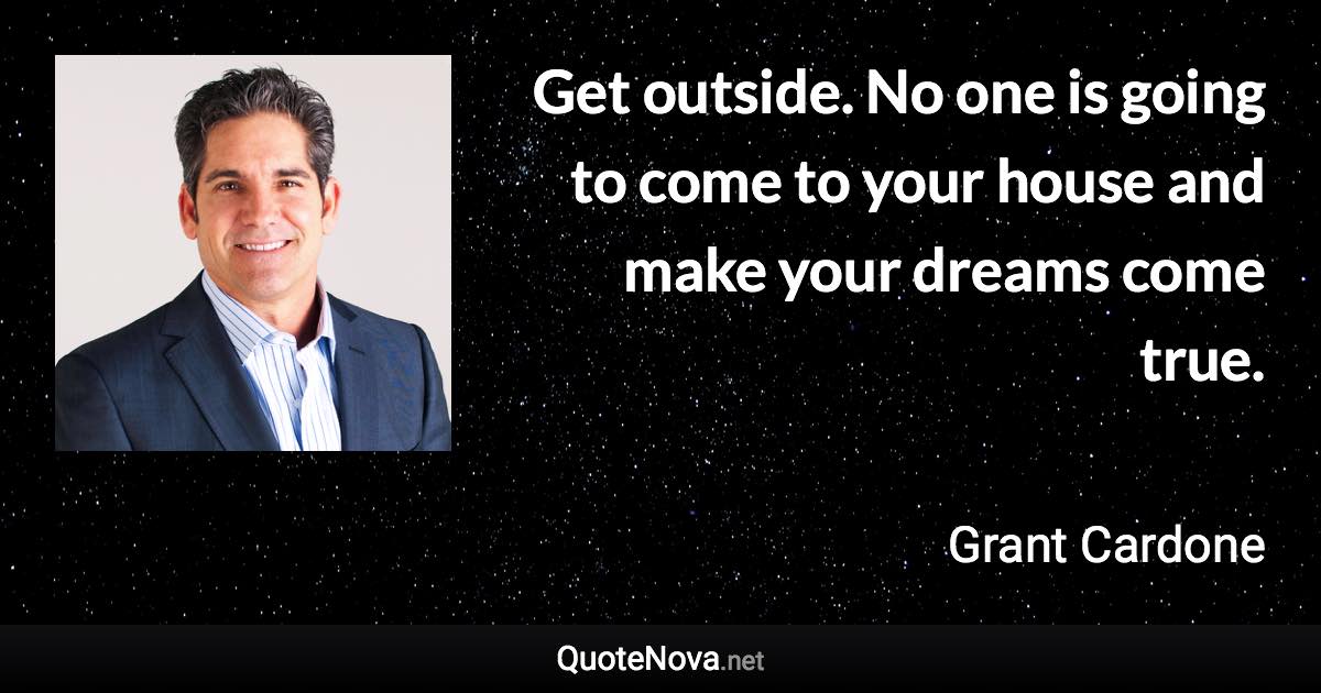 Get outside. No one is going to come to your house and make your dreams come true. - Grant Cardone quote