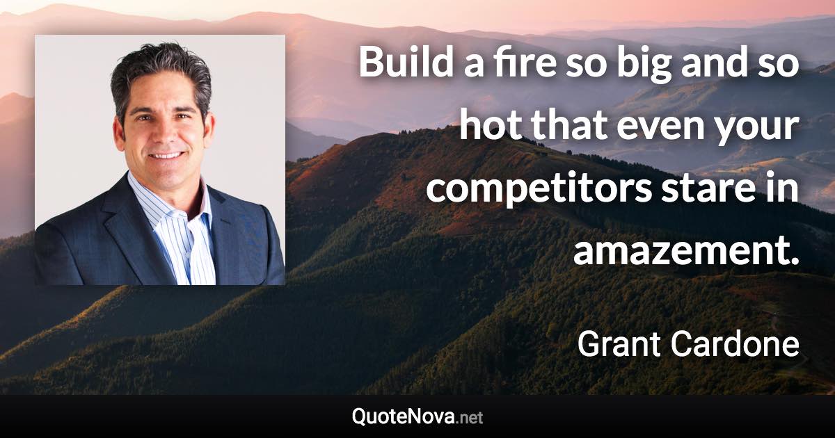 Build a fire so big and so hot that even your competitors stare in amazement. - Grant Cardone quote