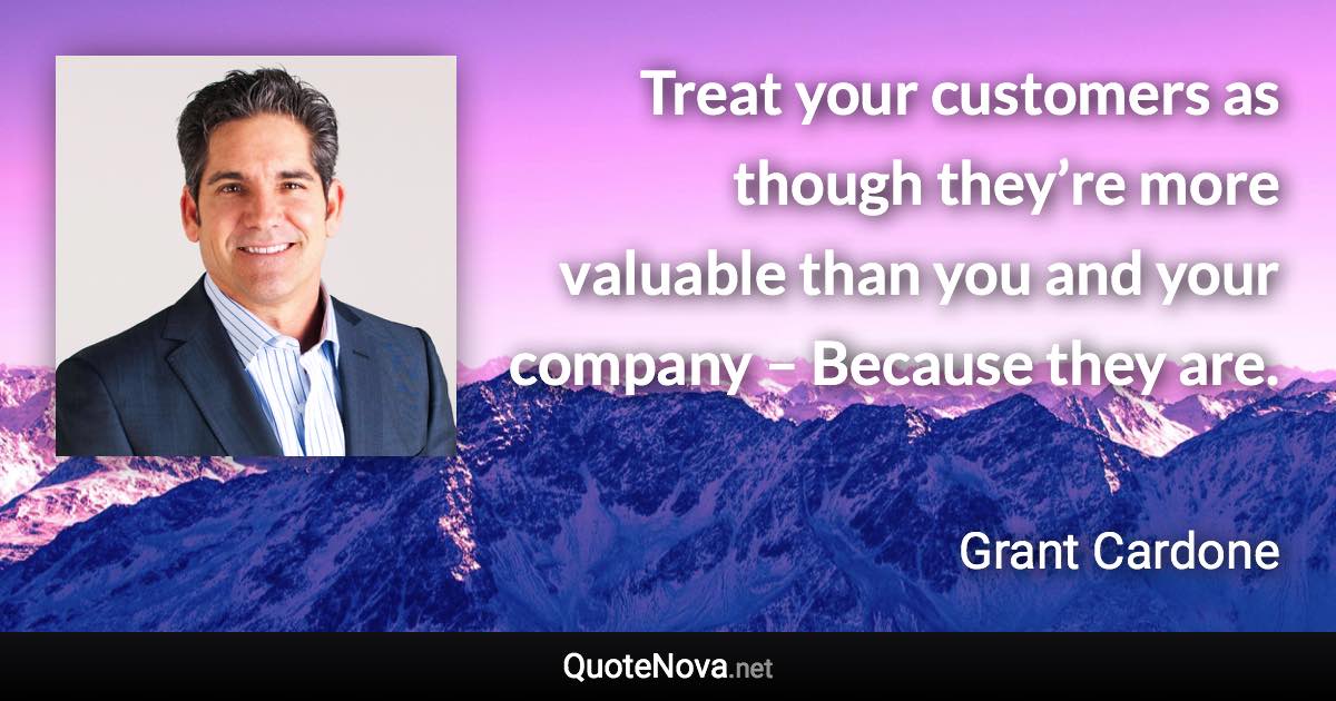 Treat your customers as though they’re more valuable than you and your company – Because they are. - Grant Cardone quote