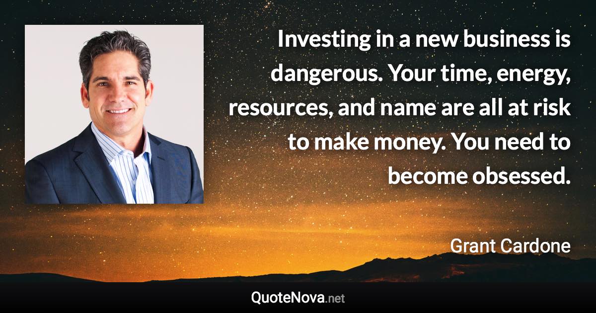 Investing in a new business is dangerous. Your time, energy, resources, and name are all at risk to make money. You need to become obsessed. - Grant Cardone quote