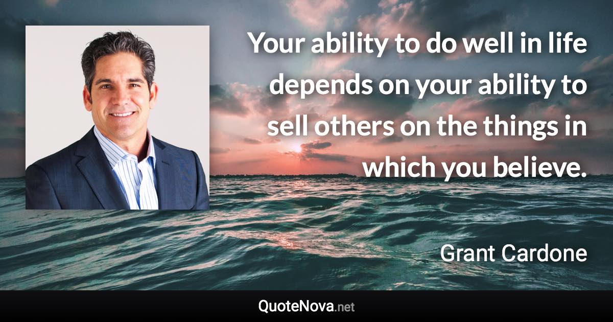 Your ability to do well in life depends on your ability to sell others on the things in which you believe. - Grant Cardone quote