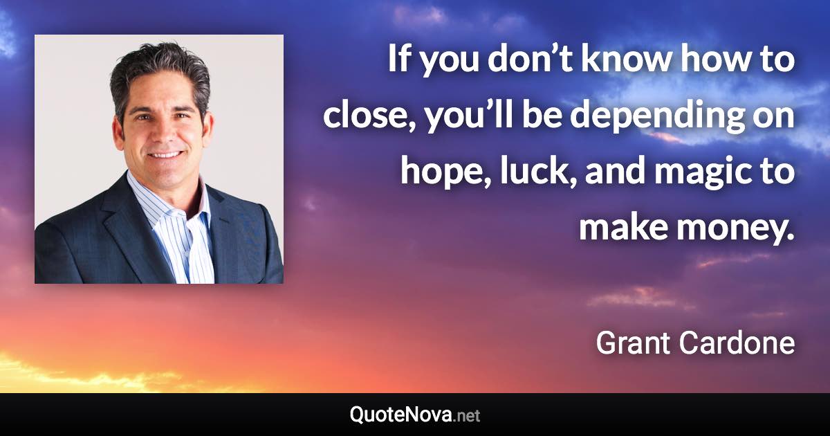 If you don’t know how to close, you’ll be depending on hope, luck, and magic to make money. - Grant Cardone quote