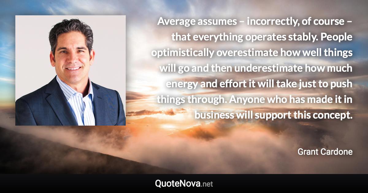 Average assumes – incorrectly, of course – that everything operates stably. People optimistically overestimate how well things will go and then underestimate how much energy and effort it will take just to push things through. Anyone who has made it in business will support this concept. - Grant Cardone quote