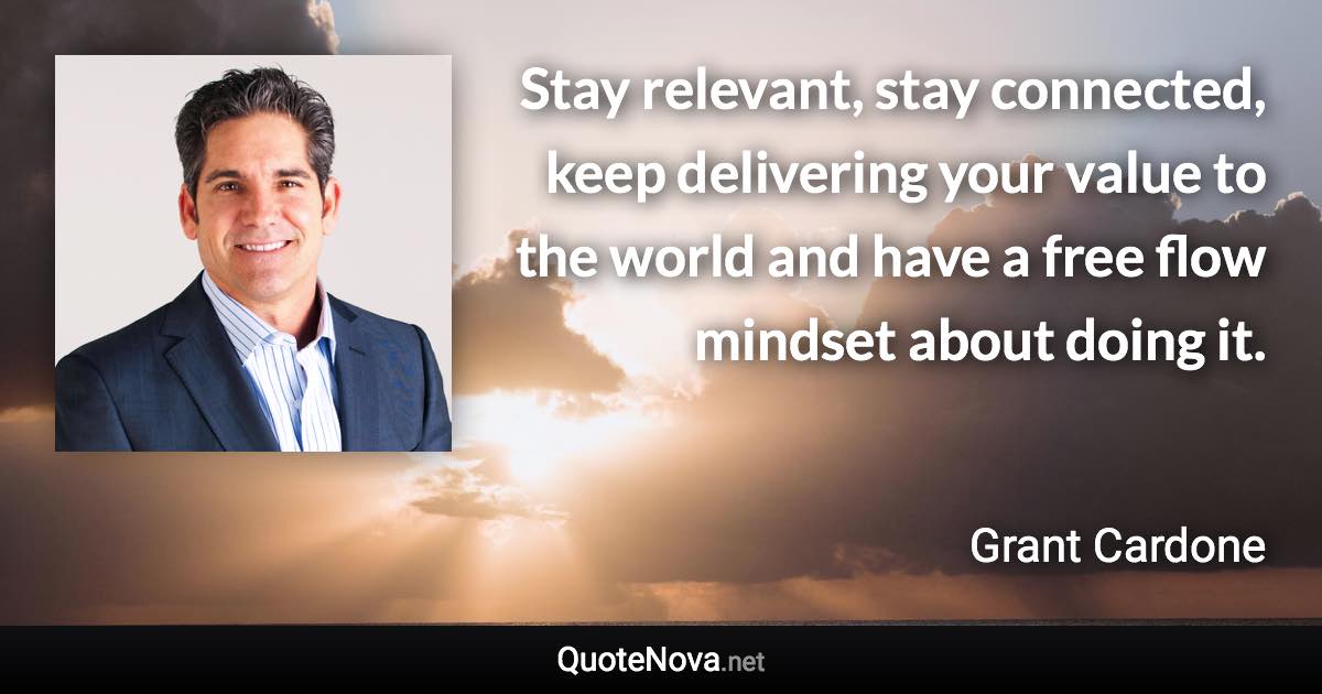 Stay relevant, stay connected, keep delivering your value to the world and have a free flow mindset about doing it. - Grant Cardone quote