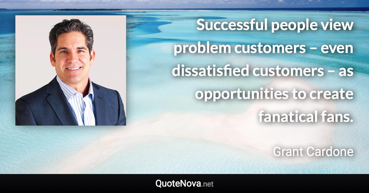 Successful people view problem customers – even dissatisfied customers – as opportunities to create fanatical fans. - Grant Cardone quote