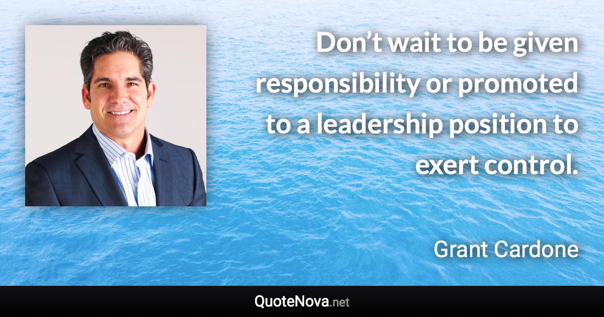 Don’t wait to be given responsibility or promoted to a leadership position to exert control. - Grant Cardone quote