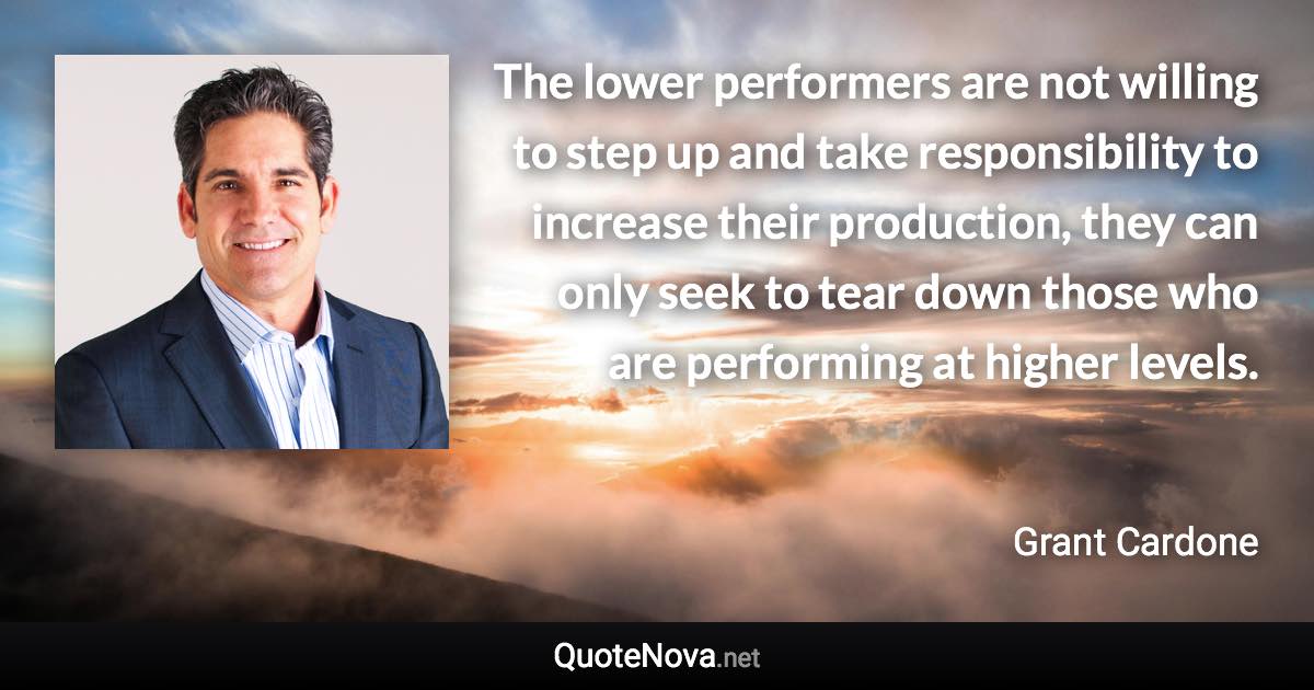 The lower performers are not willing to step up and take responsibility to increase their production, they can only seek to tear down those who are performing at higher levels. - Grant Cardone quote