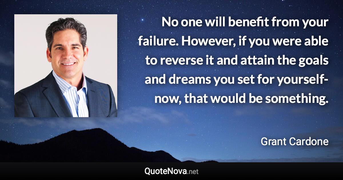 No one will benefit from your failure. However, if you were able to reverse it and attain the goals and dreams you set for yourself-now, that would be something. - Grant Cardone quote