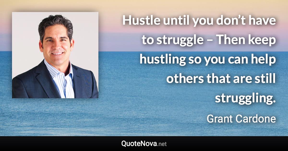 Hustle until you don’t have to struggle – Then keep hustling so you can help others that are still struggling. - Grant Cardone quote