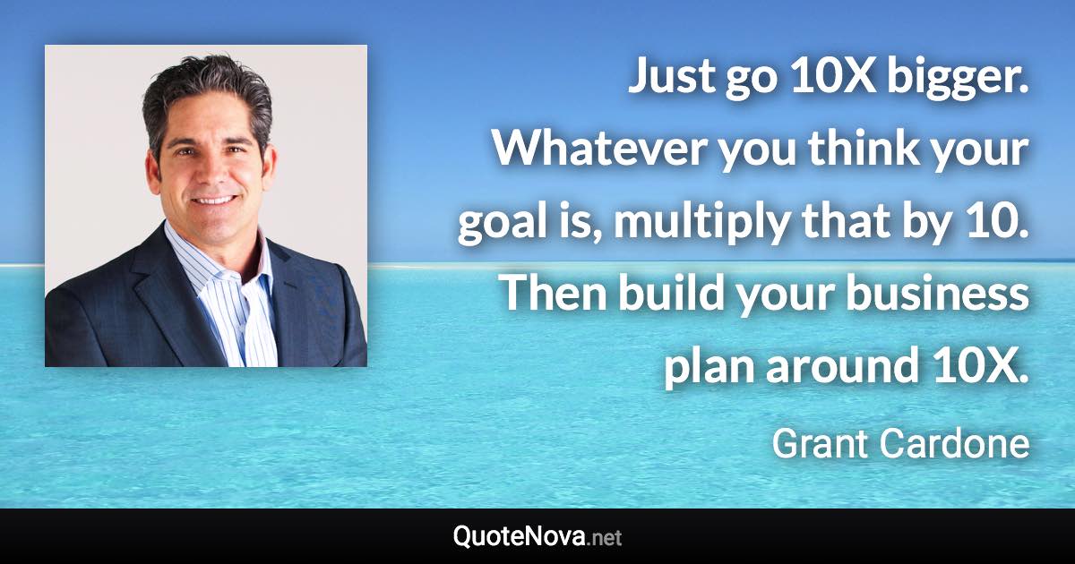 Just go 10X bigger. Whatever you think your goal is, multiply that by 10. Then build your business plan around 10X. - Grant Cardone quote