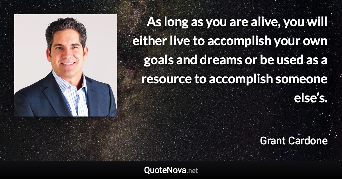 As long as you are alive, you will either live to accomplish your own goals and dreams or be used as a resource to accomplish someone else’s. - Grant Cardone quote