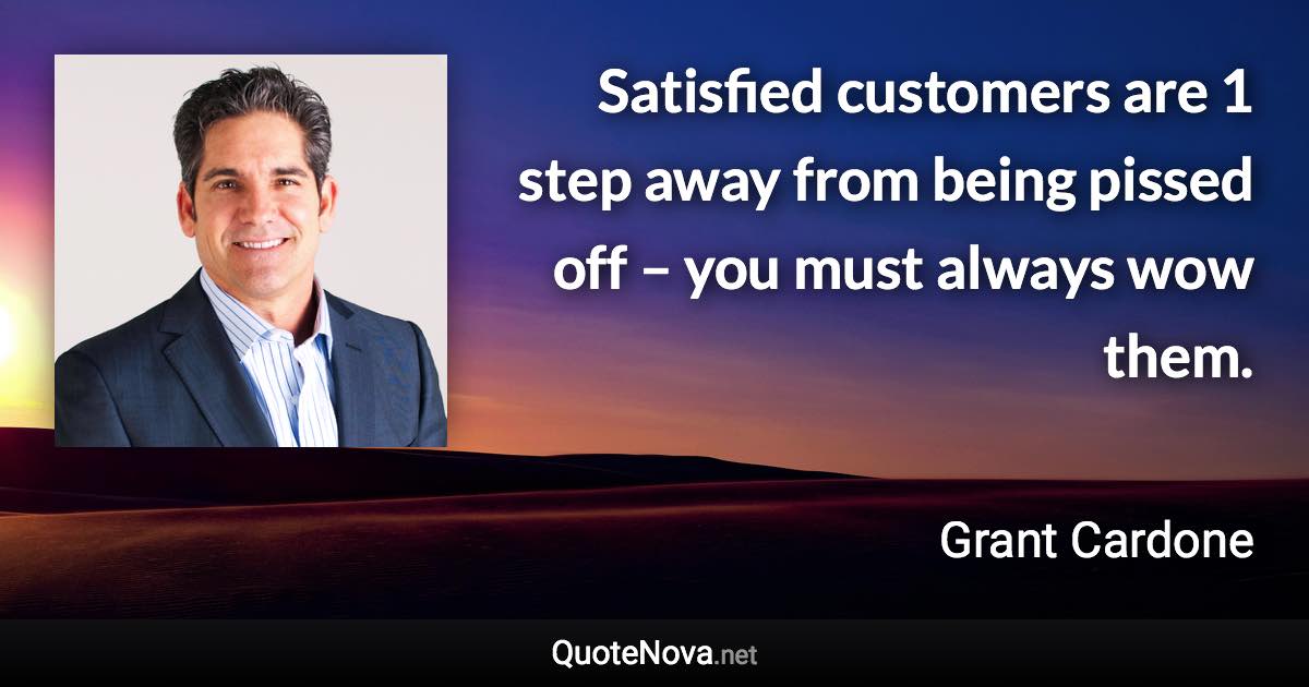 Satisfied customers are 1 step away from being pissed off – you must always wow them. - Grant Cardone quote