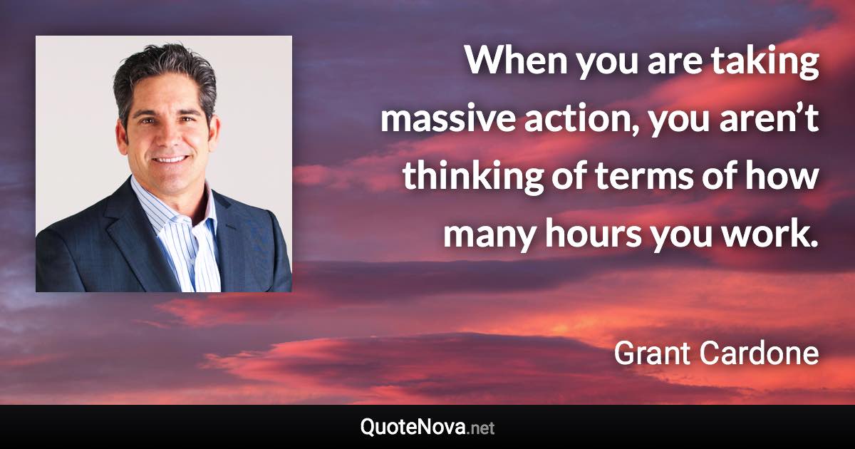 When you are taking massive action, you aren’t thinking of terms of how many hours you work. - Grant Cardone quote