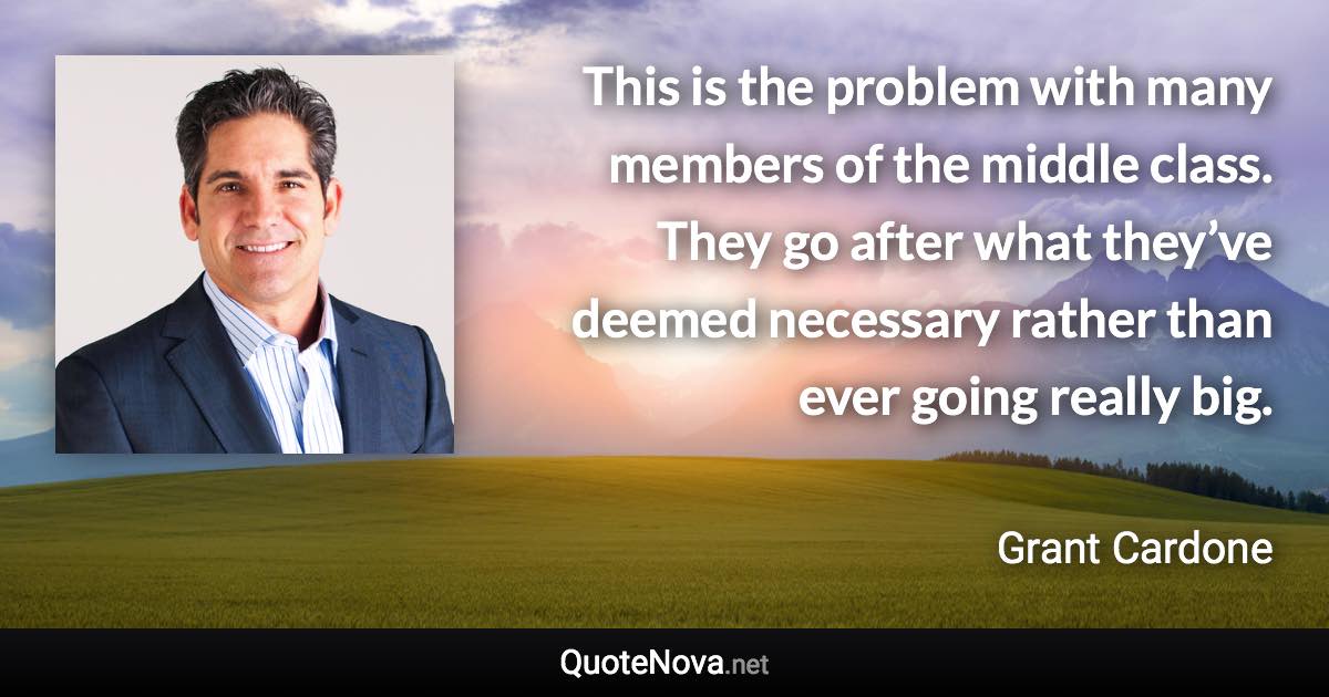 This is the problem with many members of the middle class. They go after what they’ve deemed necessary rather than ever going really big. - Grant Cardone quote