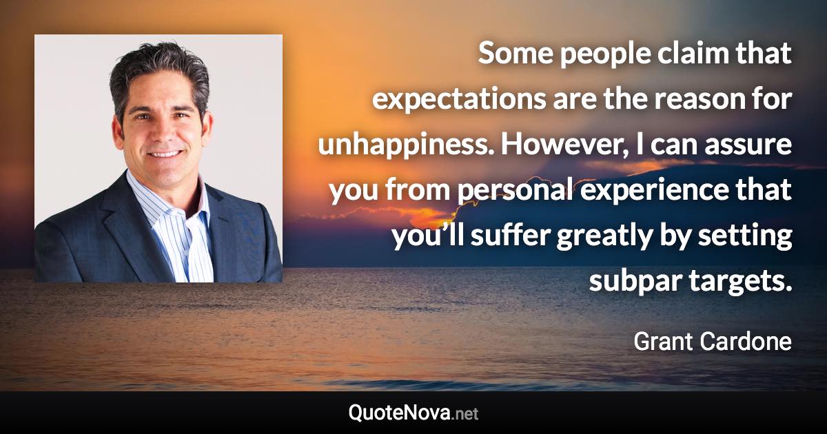 Some people claim that expectations are the reason for unhappiness. However, I can assure you from personal experience that you’ll suffer greatly by setting subpar targets. - Grant Cardone quote