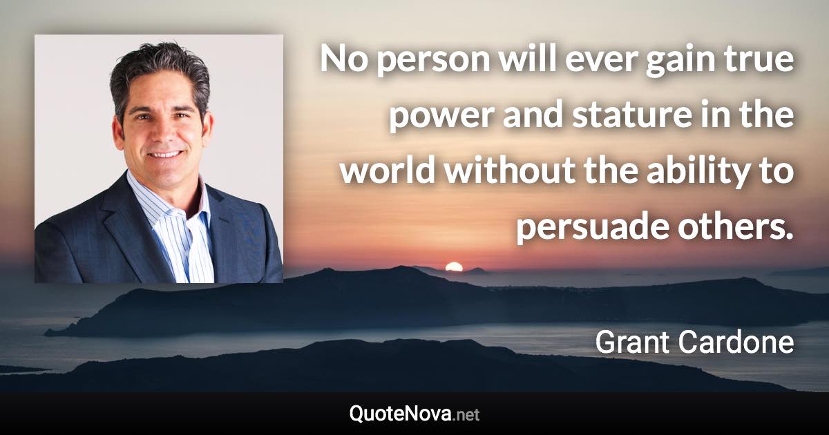 No person will ever gain true power and stature in the world without the ability to persuade others. - Grant Cardone quote