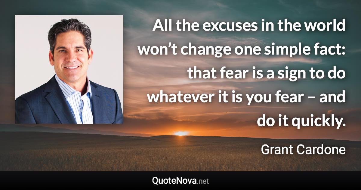 All the excuses in the world won’t change one simple fact: that fear is a sign to do whatever it is you fear – and do it quickly. - Grant Cardone quote