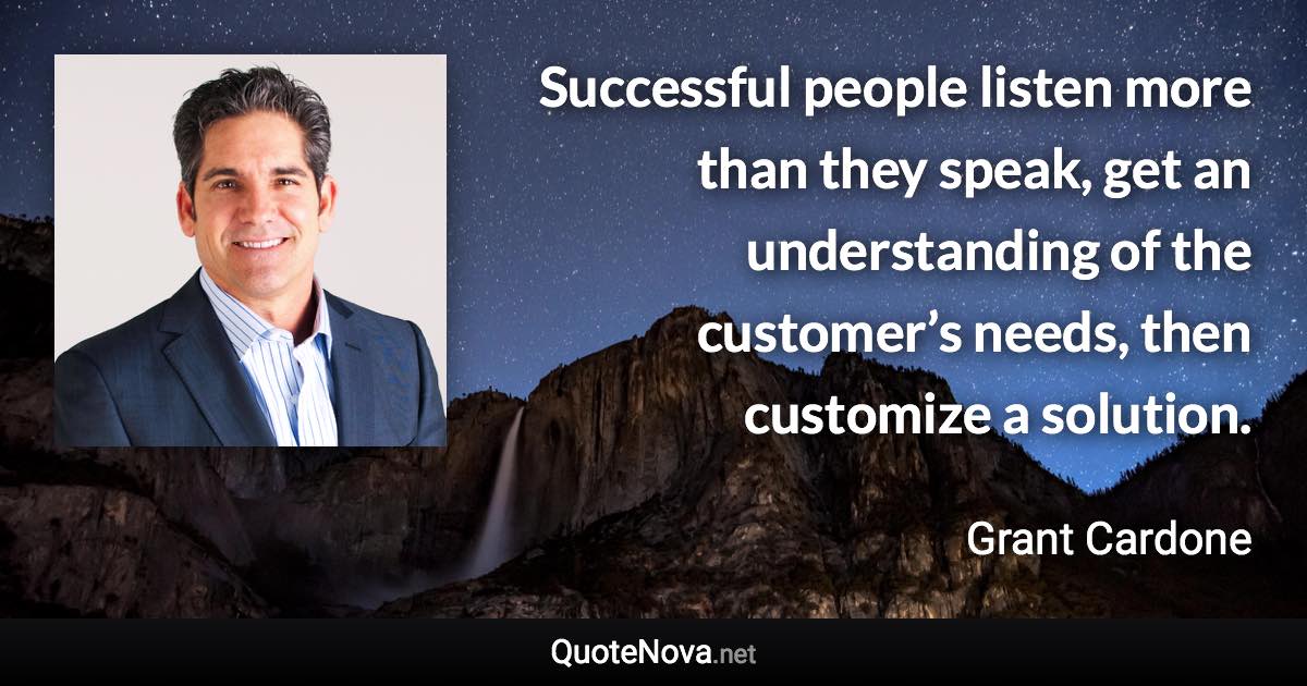 Successful people listen more than they speak, get an understanding of the customer’s needs, then customize a solution. - Grant Cardone quote