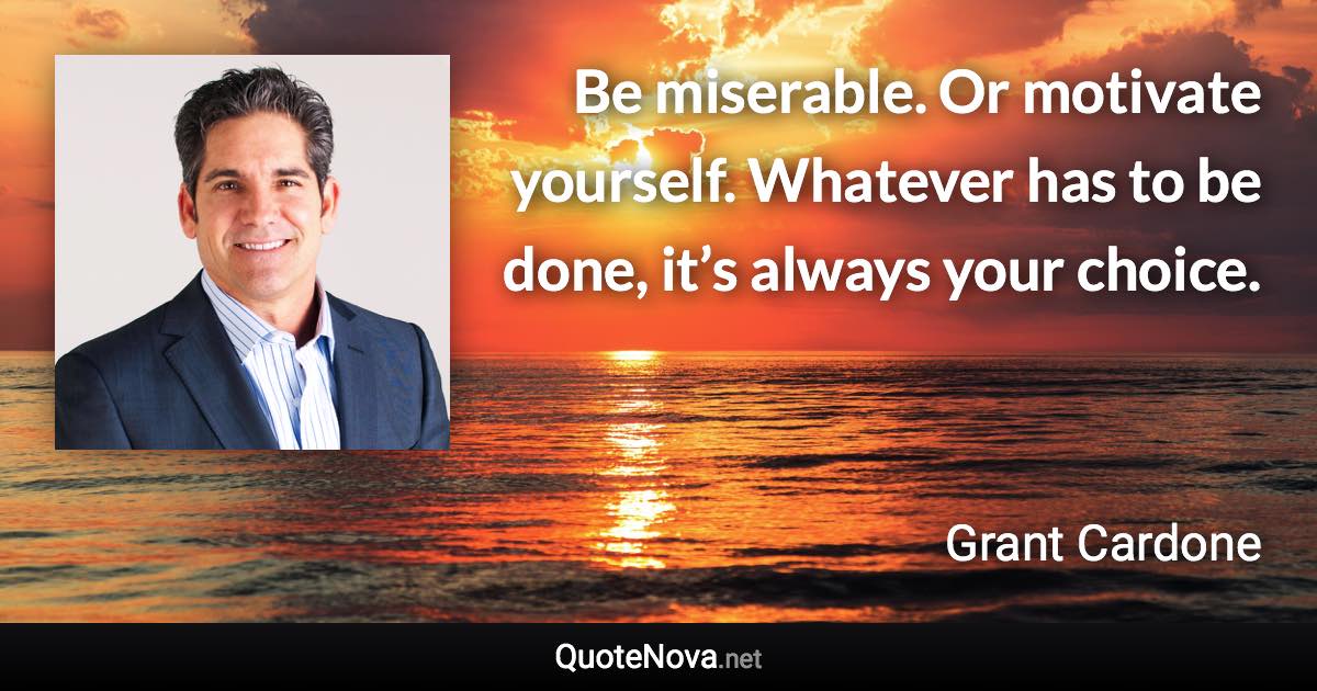 Be miserable. Or motivate yourself. Whatever has to be done, it’s always your choice. - Grant Cardone quote