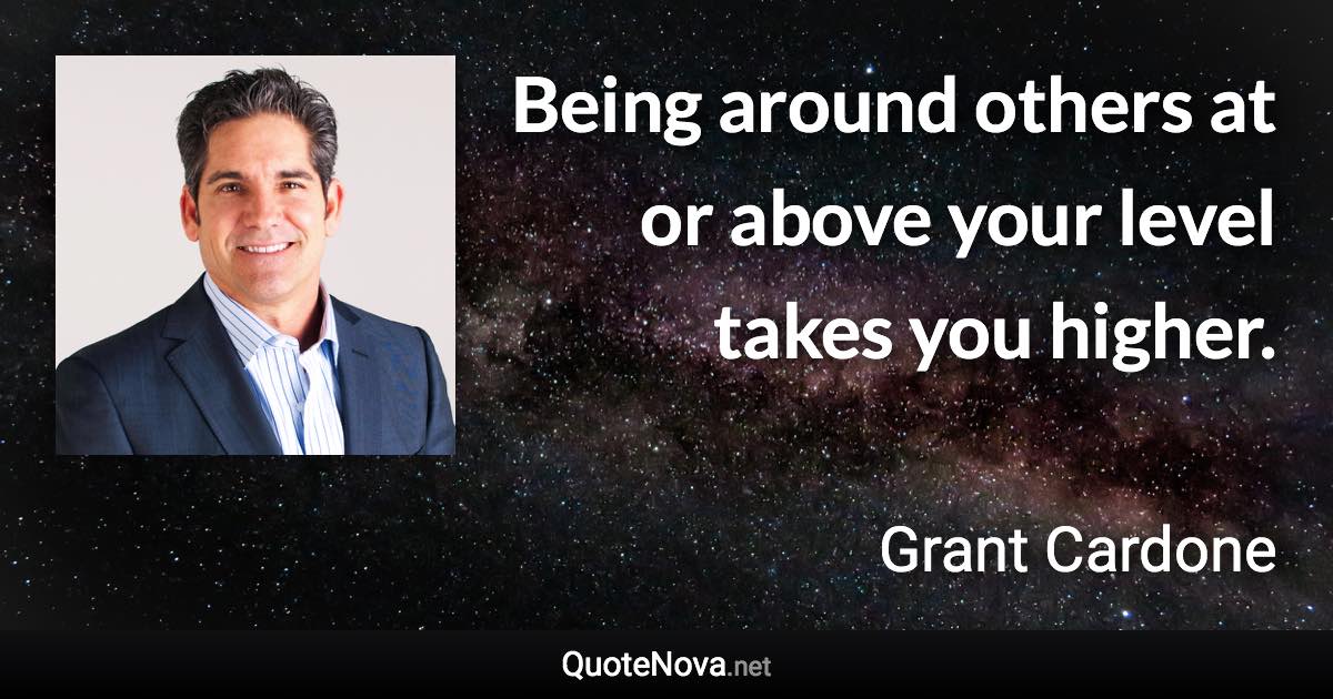 Being around others at or above your level takes you higher. - Grant Cardone quote